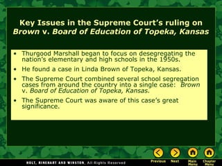 Key Issues in the Supreme Court’s ruling on
Brown v. Board of Education of Topeka, Kansas
• Thurgood Marshall began to focus on desegregating the
nation’s elementary and high schools in the 1950s.
• He found a case in Linda Brown of Topeka, Kansas.
• The Supreme Court combined several school segregation
cases from around the country into a single case: Brown
v. Board of Education of Topeka, Kansas.
• The Supreme Court was aware of this case’s great
significance.
 