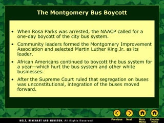 The Montgomery Bus Boycott
• When Rosa Parks was arrested, the NAACP called for a
one-day boycott of the city bus system.
• Community leaders formed the Montgomery Improvement
Association and selected Martin Luther King Jr. as its
leader.
• African Americans continued to boycott the bus system for
a year—which hurt the bus system and other white
businesses.
• After the Supreme Court ruled that segregation on buses
was unconstitutional, integration of the buses moved
forward.
 