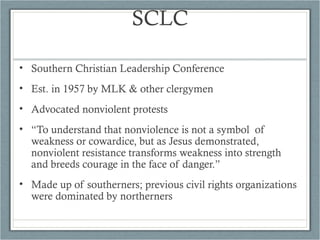 SCLC
• Southern Christian Leadership Conference
• Est. in 1957 by MLK & other clergymen
• Advocated nonviolent protests
• “To understand that nonviolence is not a symbol of
weakness or cowardice, but as Jesus demonstrated,
nonviolent resistance transforms weakness into strength
and breeds courage in the face of danger.”
• Made up of southerners; previous civil rights organizations
were dominated by northerners
 