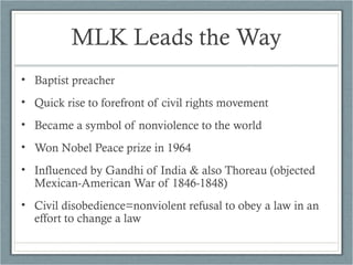 MLK Leads the Way
• Baptist preacher
• Quick rise to forefront of civil rights movement
• Became a symbol of nonviolence to the world
• Won Nobel Peace prize in 1964
• Influenced by Gandhi of India & also Thoreau (objected
Mexican-American War of 1846-1848)
• Civil disobedience=nonviolent refusal to obey a law in an
effort to change a law
 