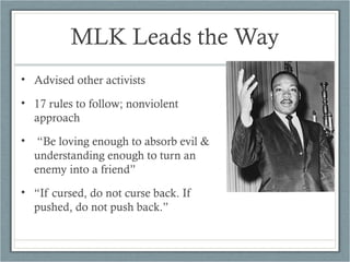 MLK Leads the Way
• Advised other activists
• 17 rules to follow; nonviolent
approach
• “Be loving enough to absorb evil &
understanding enough to turn an
enemy into a friend”
• “If cursed, do not curse back. If
pushed, do not push back.”
 