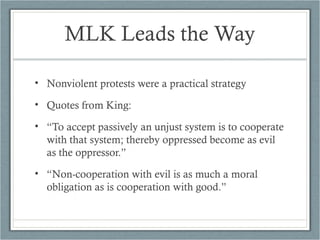 MLK Leads the Way
• Nonviolent protests were a practical strategy
• Quotes from King:
• “To accept passively an unjust system is to cooperate
with that system; thereby oppressed become as evil
as the oppressor.”
• “Non-cooperation with evil is as much a moral
obligation as is cooperation with good.”
 