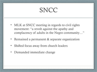 SNCC
• MLK at SNCC meeting in regards to civil rights
movement: “a revolt against the apathy and
complacency of adults in the Negro community…”
• Remained a permanent & separate organization
• Shifted focus away from church leaders
• Demanded immediate change
 