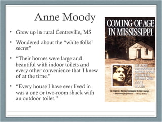 • Grew up in rural Centreville, MS
• Wondered about the “white folks’
secret”
• “Their homes were large and
beautiful with indoor toilets and
every other convenience that I knew
of at the time.”
• “Every house I have ever lived in
was a one or two-room shack with
an outdoor toilet.”
Anne Moody
 