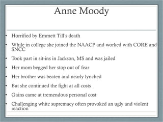 • Horrified by Emmett Till’s death
• While in college she joined the NAACP and worked with CORE and
SNCC
• Took part in sit-ins in Jackson, MS and was jailed
• Her mom begged her stop out of fear
• Her brother was beaten and nearly lynched
• But she continued the fight at all costs
• Gains came at tremendous personal cost
• Challenging white supremacy often provoked an ugly and violent
reaction
Anne Moody
 