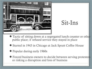 Tactic of sitting down at a segregated lunch counter or other
public place; if refused service they stayed in place
Started in 1943 in Chicago at Jack Spratt Coffee House
Popular during early 1960s
Forced business owners to decide between serving protesters
or risking a disruption and loss of business
Sit-Ins
 