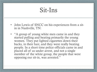 • John Lewis of SNCC on his experiences from a sit-
in in Nashville, TN:
• “A group of young white men came in and they
started pulling and beating primarily the young
women. They put lighted cigarettes down their
backs, in their hair, and they were really beating
people. In a short time police officials came in and
placed all of us under arrest, and not a single
member of the white group, the people that were
opposing our sit-in, was arrested.”
Sit-Ins
 