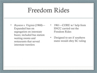 Freedom Rides
• Boynton v. Virginia (1960)—
Expanded ban on
segregation on interstate
buses; included bus station
waiting rooms and
restaurants that served
interstate travelers
• 1961—CORE w/ help from
SNCC carried out the
Freedom Rides
• Designed to see if southern
states would obey SC ruling
 