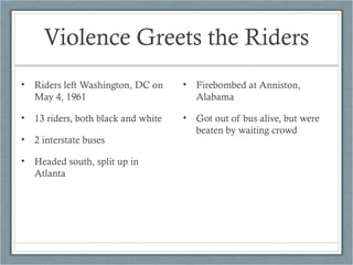 Violence Greets the Riders
• Riders left Washington, DC on
May 4, 1961
• 13 riders, both black and white
• 2 interstate buses
• Headed south, split up in
Atlanta
• Firebombed at Anniston,
Alabama
• Got out of bus alive, but were
beaten by waiting crowd
 
