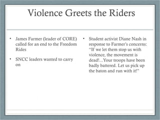 Violence Greets the Riders
• James Farmer (leader of CORE)
called for an end to the Freedom
Rides
• SNCC leaders wanted to carry
on
• Student activist Diane Nash in
response to Farmer’s concerns:
“If we let them stop us with
violence, the movement is
dead!...Your troops have been
badly battered. Let us pick up
the baton and run with it!”
 