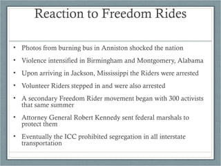 • Photos from burning bus in Anniston shocked the nation
• Violence intensified in Birmingham and Montgomery, Alabama
• Upon arriving in Jackson, Mississippi the Riders were arrested
• Volunteer Riders stepped in and were also arrested
• A secondary Freedom Rider movement began with 300 activists
that same summer
• Attorney General Robert Kennedy sent federal marshals to
protect them
• Eventually the ICC prohibited segregation in all interstate
transportation
Reaction to Freedom Rides
 