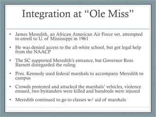 • James Meredith, an African American Air Force vet, attempted
to enroll to U. of Mississippi in 1961
• He was denied access to the all-white school, but got legal help
from the NAACP
• The SC supported Meredith’s entrance, but Governor Ross
Barnett disregarded the ruling
• Pres. Kennedy used federal marshals to accompany Meredith to
campus
• Crowds protested and attacked the marshals’ vehicles, violence
ensued, two bystanders were killed and hundreds were injured
• Meredith continued to go to classes w/ aid of marshals
Integration at “Ole Miss”
 