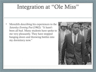 Integration at “Ole Miss”
• Meredith describing his experiences to the
Saturday Evening Post (1962): “It hasn’t
been all bad. Many students have spoke to
me very pleasantly. They have stopped
banging doors and throwing bottles into
my dormitory now.”
 