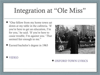 Integration at “Ole Miss”
“One fellow from my home town sat
down at my table in the cafeteria. ‘If
you’re here to get an education, I’m
for you,’ he said. ‘If you’re here to
cause trouble, I’m against you.’ That
seemed fair enough to me.”
Earned bachelor’s degree in 1963
VIDEO
OXFORD TOWN LYRICS
 