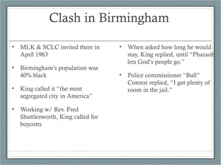 Clash in Birmingham
• MLK & SCLC invited there in
April 1963
• Birmingham’s population was
40% black
• King called it “the most
segregated city in America”
• Working w/ Rev. Fred
Shuttlesworth, King called for
boycotts
• When asked how long he would
stay, King replied, until “Pharaoh
lets God’s people go.”
• Police commissioner “Bull”
Connor replied, “I got plenty of
room in the jail.”
 