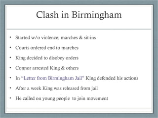 • Started w/o violence; marches & sit-ins
• Courts ordered end to marches
• King decided to disobey orders
• Connor arrested King & others
• In “Letter from Birmingham Jail” King defended his actions
• After a week King was released from jail
• He called on young people to join movement
Clash in Birmingham
 
