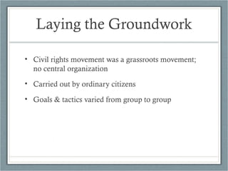 Laying the Groundwork
• Civil rights movement was a grassroots movement;
no central organization
• Carried out by ordinary citizens
• Goals & tactics varied from group to group
 