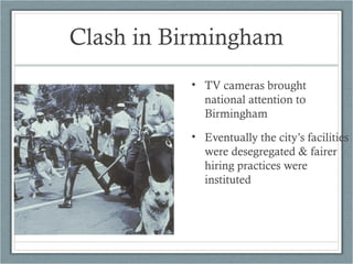 • TV cameras brought
national attention to
Birmingham
• Eventually the city’s facilities
were desegregated & fairer
hiring practices were
instituted
Clash in Birmingham
 