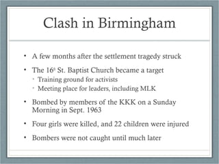 • A few months after the settlement tragedy struck
• The 16th
St. Baptist Church became a target
• Training ground for activists
• Meeting place for leaders, including MLK
• Bombed by members of the KKK on a Sunday
Morning in Sept. 1963
• Four girls were killed, and 22 children were injured
• Bombers were not caught until much later
Clash in Birmingham
 