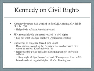 Kennedy on Civil Rights
• Kennedy brothers had worked to free MLK from a GA jail in
October ‘60
• Helped win African American voters
• JFK moved slowly on issues related to civil rights
• Did not want to anger southern Democratic senators
• But scenes of violence forced him to act
• Race riots surrounding the Freedom rides embarrassed him
when he met w/ Khrushchev in ‘61
• Responded to police brutality in Birmingham w/ television
address
• Same night Medgar Evers of the NAACP was gunned down in MS
• Introduced a strong civil rights bill after Birmingham
 