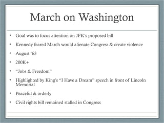 March on Washington
• Goal was to focus attention on JFK’s proposed bill
• Kennedy feared March would alienate Congress & create violence
• August ‘63
• 200K+
• “Jobs & Freedom”
• Highlighted by King’s “I Have a Dream” speech in front of Lincoln
Memorial
• Peaceful & orderly
• Civil rights bill remained stalled in Congress
 