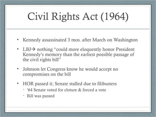 Civil Rights Act (1964)
• Kennedy assassinated 3 mos. after March on Washington
• LBJ nothing “could more eloquently honor President
Kennedy’s memory than the earliest possible passage of
the civil rights bill”
• Johnson let Congress know he would accept no
compromises on the bill
• HOR passed it; Senate stalled due to filibusters
• ’64 Senate voted for cloture & forced a vote
• Bill was passed
 