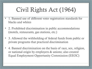 Civil Rights Act (1964)
• 1. Banned use of different voter registration standards for
blacks and whites
• 2. Prohibited discrimination in public accommodations
(motels, restaurants, gas stations, etc.)
• 3. Allowed the withholding of federal funds from public or
private programs that practiced discrimination
• 4. Banned discrimination on the basis of race, sex, religion,
or national origin by employers & unions; also created
Equal Employment Opportunity Commission (EEOC)
 