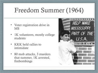 Freedom Summer (1964)
• Voter registration drive in
MS
• 1K volunteers, mostly college
students
• KKK held rallies to
intimidate
• 80 mob attacks, 3 murders
that summer, 1K arrested,
firebombings
 