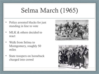 Selma March (1965)
• Police arrested blacks for just
standing in line to vote
• MLK & others decided to
react
• Walk from Selma to
Montgomery, roughly 50
miles
• State troopers on horseback
charged into crowd
 