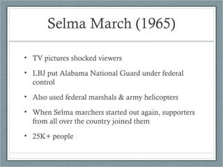 Selma March (1965)
• TV pictures shocked viewers
• LBJ put Alabama National Guard under federal
control
• Also used federal marshals & army helicopters
• When Selma marchers started out again, supporters
from all over the country joined them
• 25K+ people
 