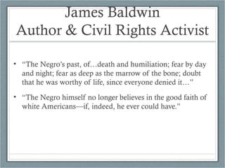 James Baldwin
Author & Civil Rights Activist
• “The Negro’s past, of…death and humiliation; fear by day
and night; fear as deep as the marrow of the bone; doubt
that he was worthy of life, since everyone denied it…”
• “The Negro himself no longer believes in the good faith of
white Americans—if, indeed, he ever could have.”
 