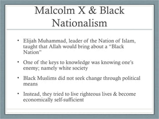 Malcolm X & Black
Nationalism
• Elijah Muhammad, leader of the Nation of Islam,
taught that Allah would bring about a “Black
Nation”
• One of the keys to knowledge was knowing one’s
enemy; namely white society
• Black Muslims did not seek change through political
means
• Instead, they tried to live righteous lives & become
economically self-sufficient
 