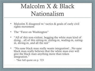 Malcolm X & Black
Nationalism
• Malcolm X disagreed w/ tactics & goals of early civil
rights movement
• The “Farce on Washington”
• “All of this non-violent, begging the white man kind of
dying…all of this sitting-in, sliding-in, wading-in, eating-
in, diving-in, and all the rest”
• “No sane black man really wants integration!...No sane
black man really believes that the white man ever will
give the black man anything more than token
integration.”
– *See full quote on p. 723
 