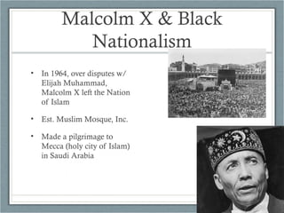 Malcolm X & Black
Nationalism
• In 1964, over disputes w/
Elijah Muhammad,
Malcolm X left the Nation
of Islam
• Est. Muslim Mosque, Inc.
• Made a pilgrimage to
Mecca (holy city of Islam)
in Saudi Arabia
 