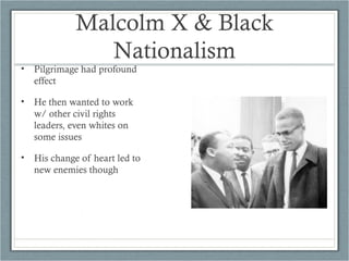 Malcolm X & Black
Nationalism
• Pilgrimage had profound
effect
• He then wanted to work
w/ other civil rights
leaders, even whites on
some issues
• His change of heart led to
new enemies though
 