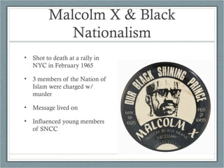 Malcolm X & Black
Nationalism
• Shot to death at a rally in
NYC in February 1965
• 3 members of the Nation of
Islam were charged w/
murder
• Message lived on
• Influenced young members
of SNCC
 