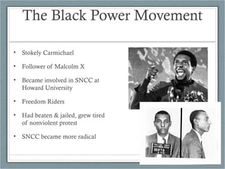 The Black Power Movement
• Stokely Carmichael
• Follower of Malcolm X
• Became involved in SNCC at
Howard University
• Freedom Riders
• Had beaten & jailed, grew tired
of nonviolent protest
• SNCC became more radical
 