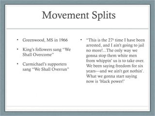 Movement Splits
• Greenwood, MS in 1966
• King’s followers sang “We
Shall Overcome”
• Carmichael’s supporters
sang “We Shall Overrun”
• “This is the 27th
time I have been
arrested, and I ain’t going to jail
no more!...The only way we
gonna stop them white men
from whippin’ us is to take over.
We been saying freedom for six
years—and we ain’t got nothin’.
What we gonna start saying
now is ‘black power!’
 