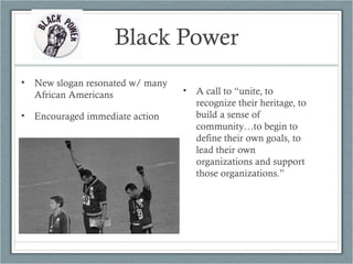 Black Power
• New slogan resonated w/ many
African Americans
• Encouraged immediate action
• A call to “unite, to
recognize their heritage, to
build a sense of
community…to begin to
define their own goals, to
lead their own
organizations and support
those organizations.”
 