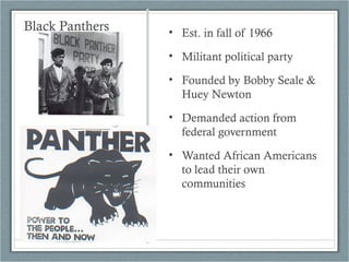 Black Panthers • Est. in fall of 1966
• Militant political party
• Founded by Bobby Seale &
Huey Newton
• Demanded action from
federal government
• Wanted African Americans
to lead their own
communities
 