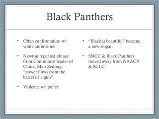 Black Panthers
• Often confrontation w/
white authorities
• Newton repeated phrase
from Communist leader of
China, Mao Zedong,
“power flows from the
barrel of a gun”
• Violence w/ police
• “Black is beautiful” became
a new slogan
• SNCC & Black Panthers
moved away from NAACP
& SCLC
 