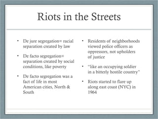 Riots in the Streets
• De jure segregation= racial
separation created by law
• De facto segregation=
separation created by social
conditions, like poverty
• De facto segregation was a
fact of life in most
American cities, North &
South
• Residents of neighborhoods
viewed police officers as
oppressors, not upholders
of justice
• “like an occupying soldier
in a bitterly hostile country”
• Riots started to flare up
along east coast (NYC) in
1964
 