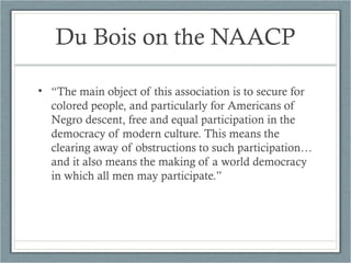 Du Bois on the NAACP
• “The main object of this association is to secure for
colored people, and particularly for Americans of
Negro descent, free and equal participation in the
democracy of modern culture. This means the
clearing away of obstructions to such participation…
and it also means the making of a world democracy
in which all men may participate.”
 