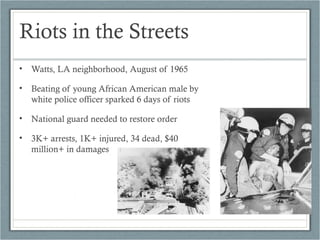Riots in the Streets
• Watts, LA neighborhood, August of 1965
• Beating of young African American male by
white police officer sparked 6 days of riots
• National guard needed to restore order
• 3K+ arrests, 1K+ injured, 34 dead, $40
million+ in damages
 