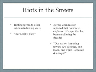 Riots in the Streets
• Rioting spread to other
cities in following years
• “Burn, baby, burn”
• Kerner Commission
reported that riots were
explosion of anger that had
been smoldering for
decades
• “Our nation is moving
toward two societies, one
black, one white—separate
& unequal”
 