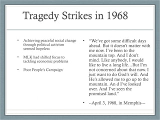 Tragedy Strikes in 1968
• Achieving peaceful social change
through political activism
seemed hopeless
• MLK had shifted focus to
tackling economic problems
• Poor People’s Campaign
• “We’ve got some difficult days
ahead. But it doesn’t matter with
me now. I’ve been to the
mountain top. And I don’t
mind. Like anybody, I would
like to live a long life…But I’m
not concerned about that now. I
just want to do God’s will. And
He’s allowed me to go up to the
mountain. An d I’ve looked
over. And I’ve seen the
promised land.”
• --April 3, 1968, in Memphis---
 