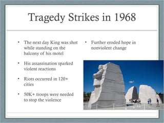 Tragedy Strikes in 1968
• The next day King was shot
while standing on the
balcony of his motel
• His assassination sparked
violent reactions
• Riots occurred in 120+
cities
• 50K+ troops were needed
to stop the violence
• Further eroded hope in
nonviolent change
 