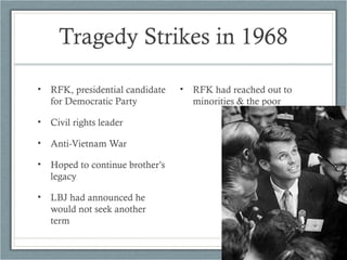 Tragedy Strikes in 1968
• RFK, presidential candidate
for Democratic Party
• Civil rights leader
• Anti-Vietnam War
• Hoped to continue brother’s
legacy
• LBJ had announced he
would not seek another
term
• RFK had reached out to
minorities & the poor
 