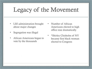 Legacy of the Movement
• LBJ administration brought
about major changes
• Segregation was illegal
• African Americans began to
vote by the thousands
• Number of African
Americans elected to high
office rose dramatically
• *Shirley Chisholm of NY
became first black woman
elected to Congress
 