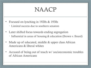 NAACP
• Focused on lynching in 1920s & 1930s
• Limited success due to southern senators
• Later shifted focus towards ending segregation
• Influential in areas of housing & education (Brown v. Board)
• Made up of educated, middle & upper class African
Americans & liberal whites
• Accused of being out of touch w/ socioeconomic troubles
of African Americans
 